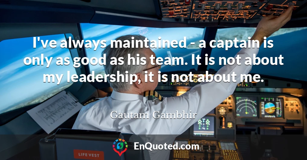 I've always maintained - a captain is only as good as his team. It is not about my leadership, it is not about me.
