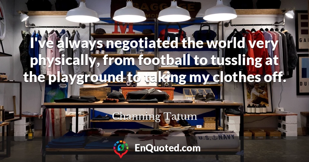 I've always negotiated the world very physically, from football to tussling at the playground to taking my clothes off.