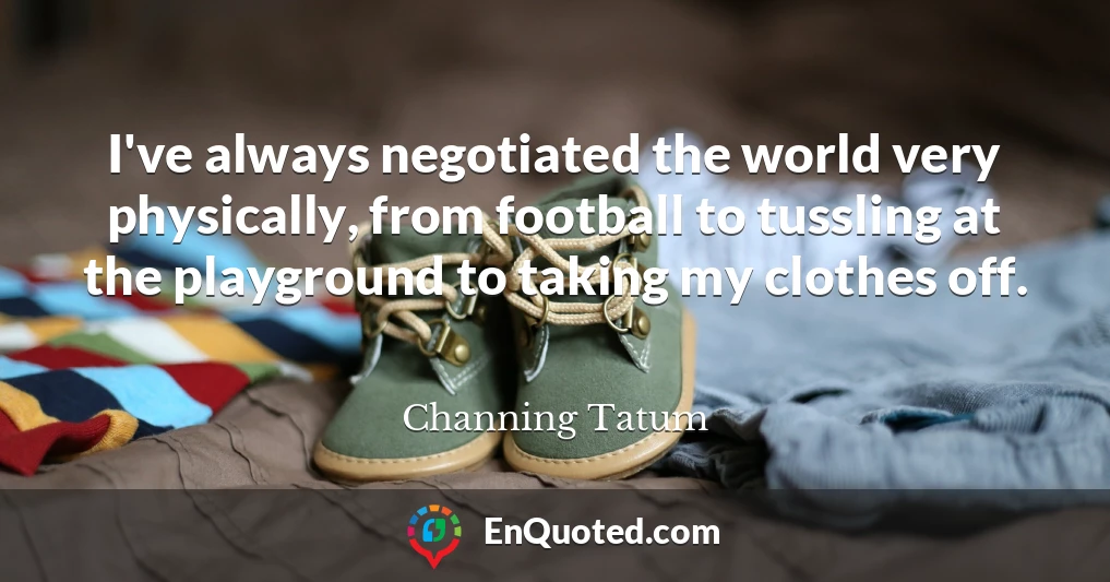 I've always negotiated the world very physically, from football to tussling at the playground to taking my clothes off.