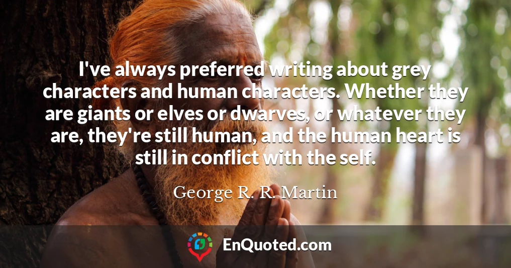 I've always preferred writing about grey characters and human characters. Whether they are giants or elves or dwarves, or whatever they are, they're still human, and the human heart is still in conflict with the self.