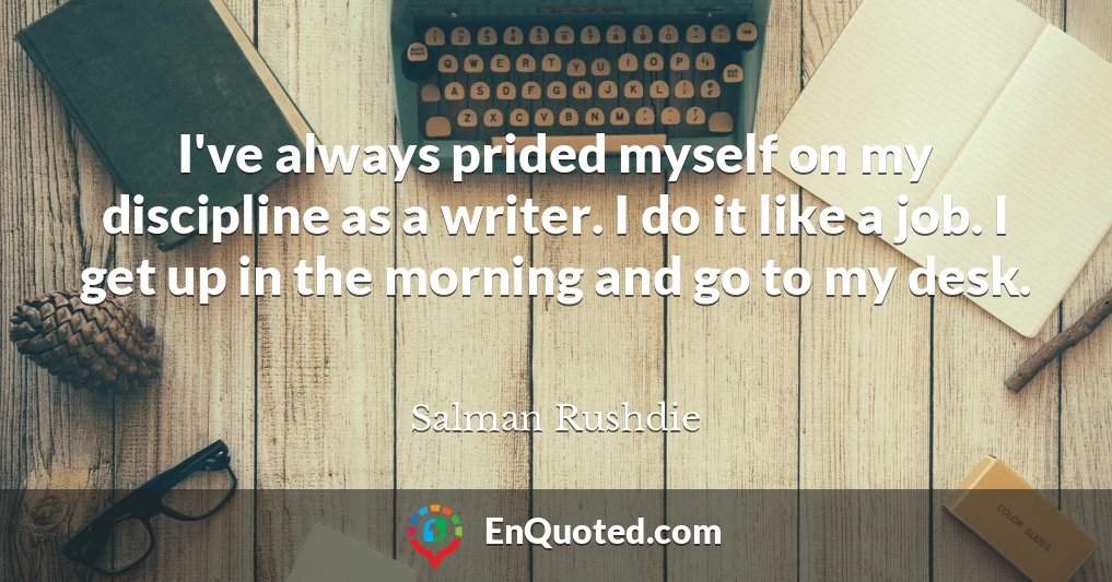 I've always prided myself on my discipline as a writer. I do it like a job. I get up in the morning and go to my desk.