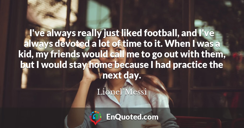I've always really just liked football, and I've always devoted a lot of time to it. When I was a kid, my friends would call me to go out with them, but I would stay home because I had practice the next day.