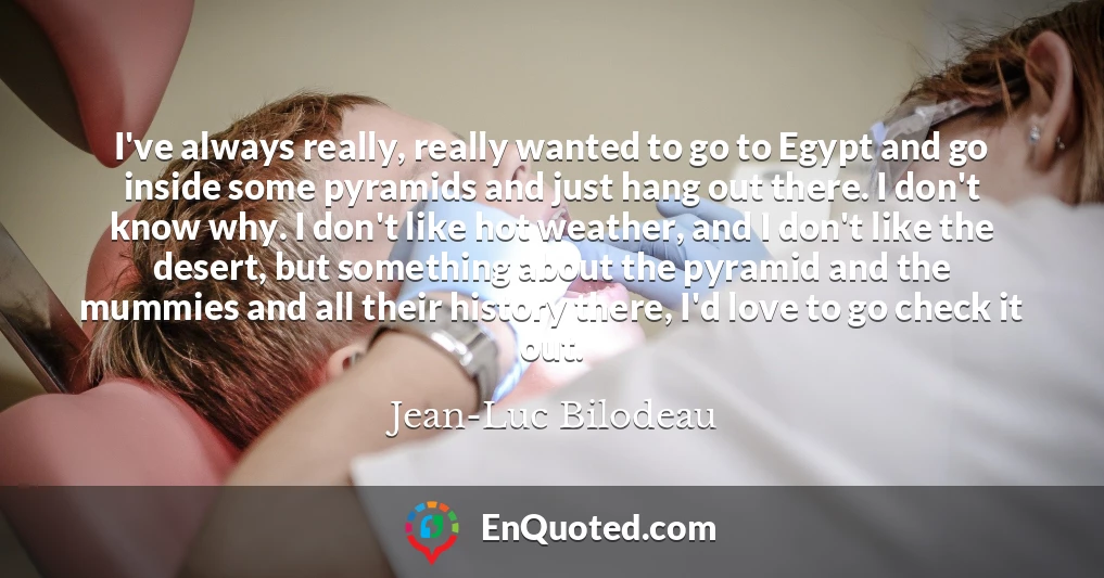 I've always really, really wanted to go to Egypt and go inside some pyramids and just hang out there. I don't know why. I don't like hot weather, and I don't like the desert, but something about the pyramid and the mummies and all their history there, I'd love to go check it out.