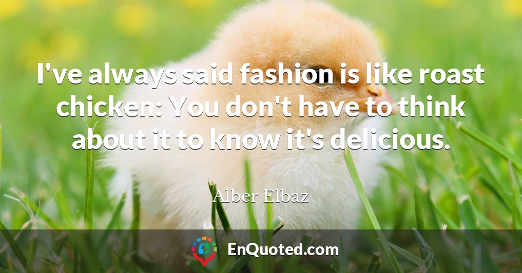 I've always said fashion is like roast chicken: You don't have to think about it to know it's delicious.