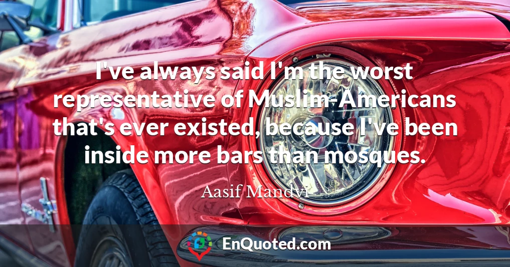 I've always said I'm the worst representative of Muslim-Americans that's ever existed, because I've been inside more bars than mosques.