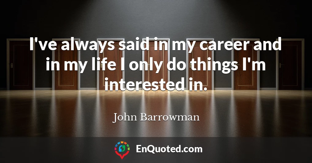 I've always said in my career and in my life I only do things I'm interested in.