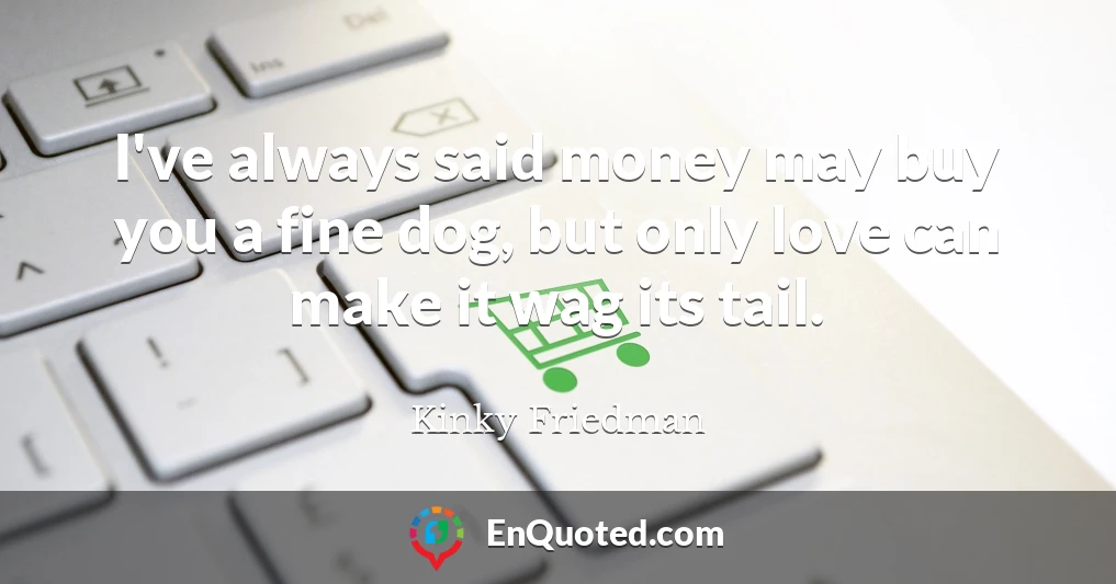 I've always said money may buy you a fine dog, but only love can make it wag its tail.