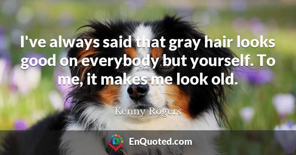 I've always said that gray hair looks good on everybody but yourself. To me, it makes me look old.