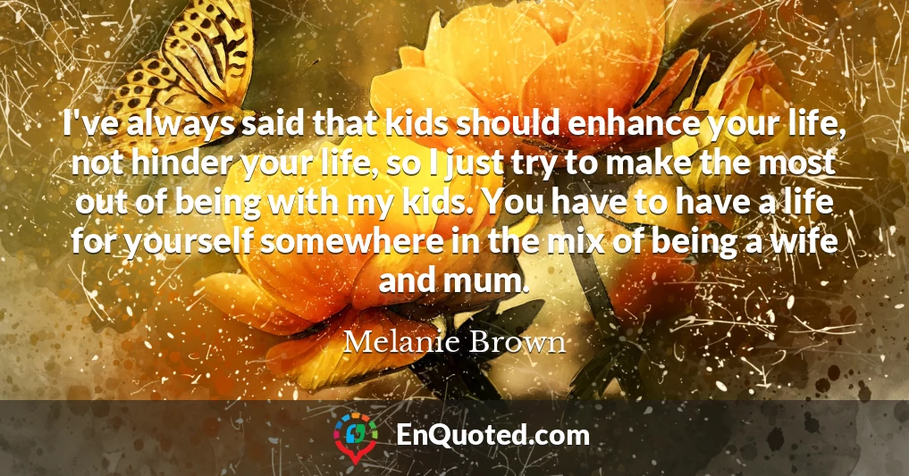 I've always said that kids should enhance your life, not hinder your life, so I just try to make the most out of being with my kids. You have to have a life for yourself somewhere in the mix of being a wife and mum.