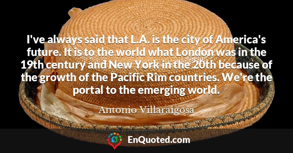 I've always said that L.A. is the city of America's future. It is to the world what London was in the 19th century and New York in the 20th because of the growth of the Pacific Rim countries. We're the portal to the emerging world.