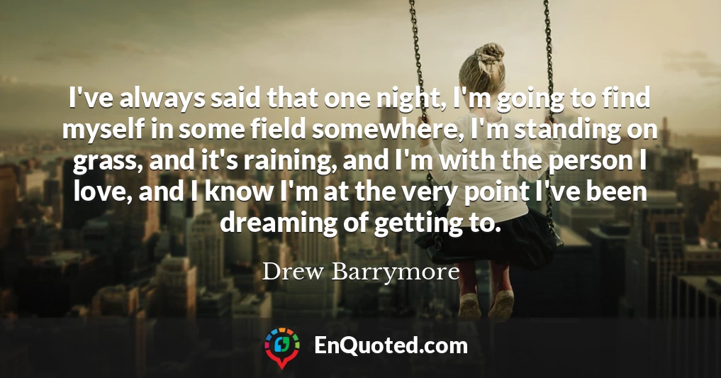 I've always said that one night, I'm going to find myself in some field somewhere, I'm standing on grass, and it's raining, and I'm with the person I love, and I know I'm at the very point I've been dreaming of getting to.