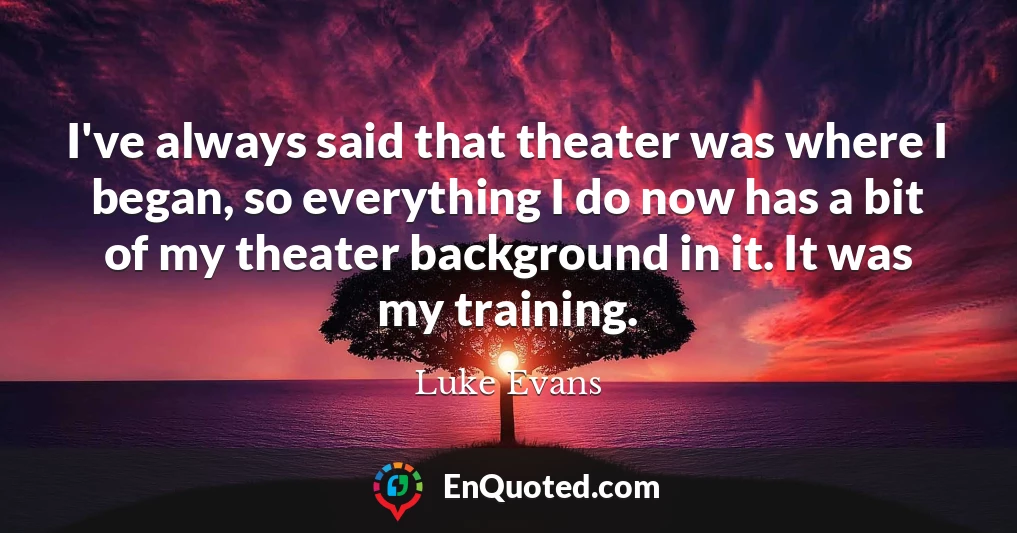 I've always said that theater was where I began, so everything I do now has a bit of my theater background in it. It was my training.