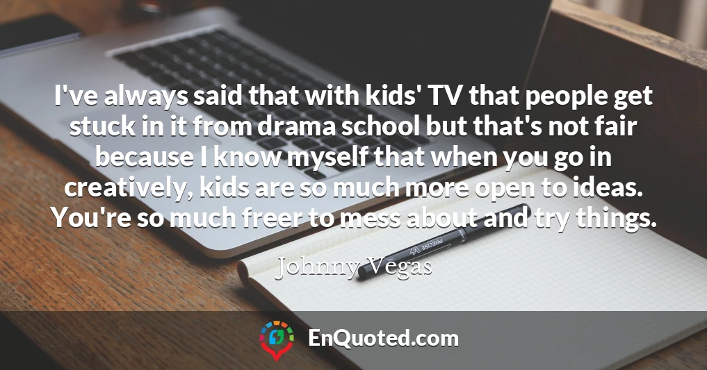 I've always said that with kids' TV that people get stuck in it from drama school but that's not fair because I know myself that when you go in creatively, kids are so much more open to ideas. You're so much freer to mess about and try things.