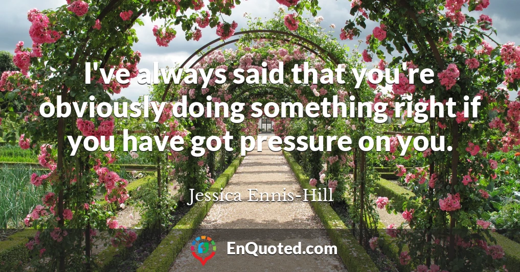 I've always said that you're obviously doing something right if you have got pressure on you.