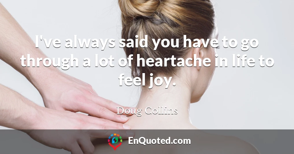 I've always said you have to go through a lot of heartache in life to feel joy.