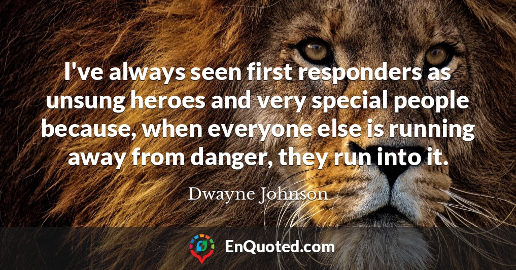 I've always seen first responders as unsung heroes and very special people because, when everyone else is running away from danger, they run into it.