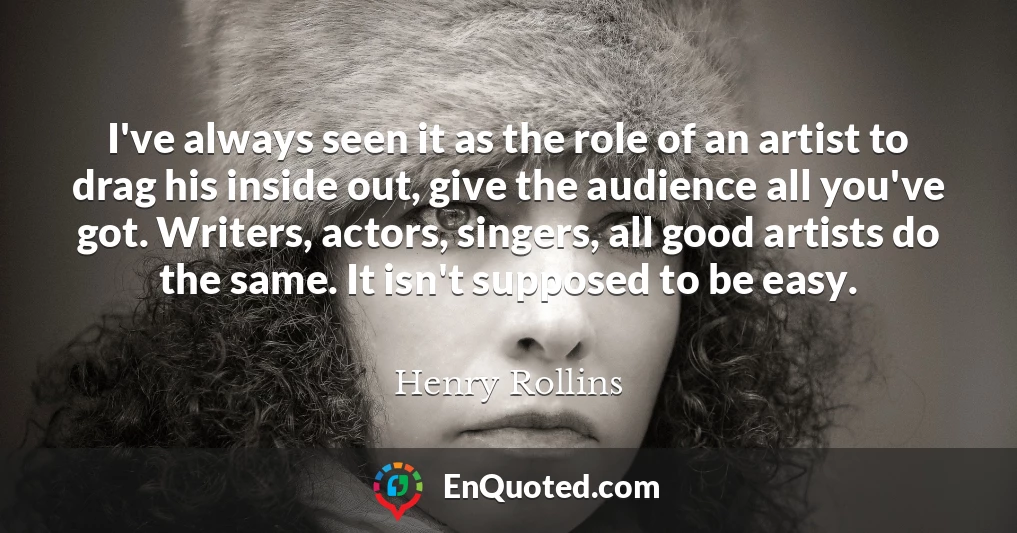 I've always seen it as the role of an artist to drag his inside out, give the audience all you've got. Writers, actors, singers, all good artists do the same. It isn't supposed to be easy.