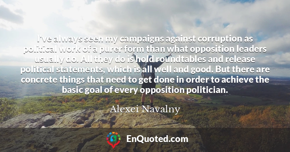 I've always seen my campaigns against corruption as political work of a purer form than what opposition leaders usually do. All they do is hold roundtables and release political statements, which is all well and good. But there are concrete things that need to get done in order to achieve the basic goal of every opposition politician.