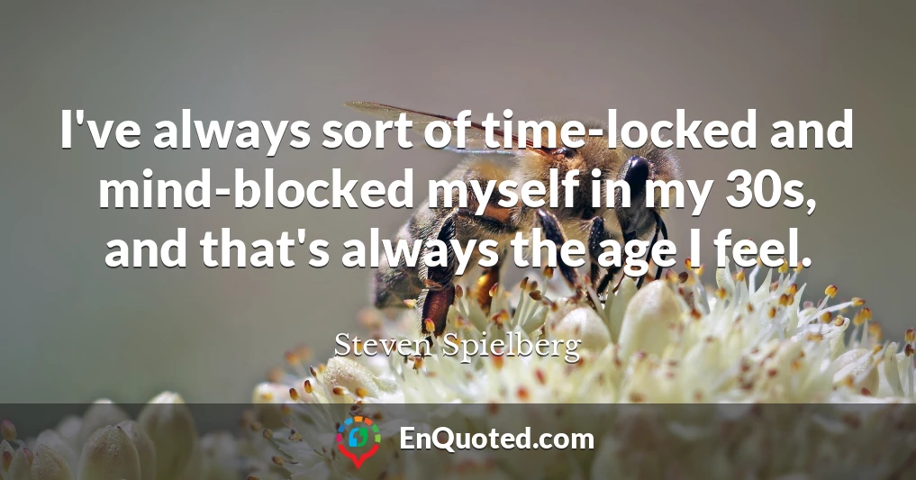 I've always sort of time-locked and mind-blocked myself in my 30s, and that's always the age I feel.