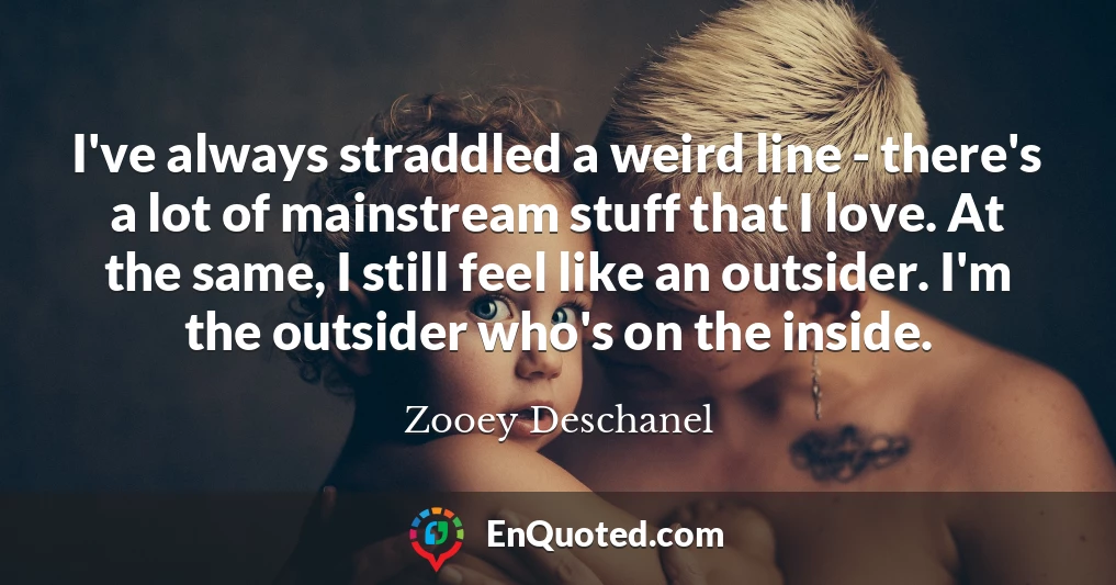 I've always straddled a weird line - there's a lot of mainstream stuff that I love. At the same, I still feel like an outsider. I'm the outsider who's on the inside.