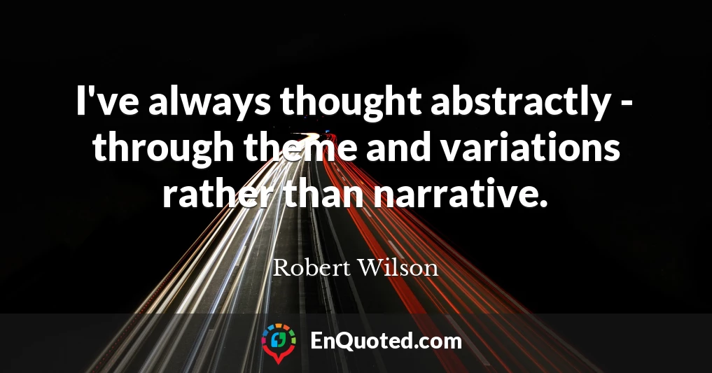 I've always thought abstractly - through theme and variations rather than narrative.