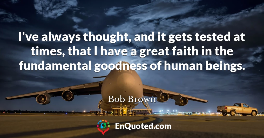 I've always thought, and it gets tested at times, that I have a great faith in the fundamental goodness of human beings.