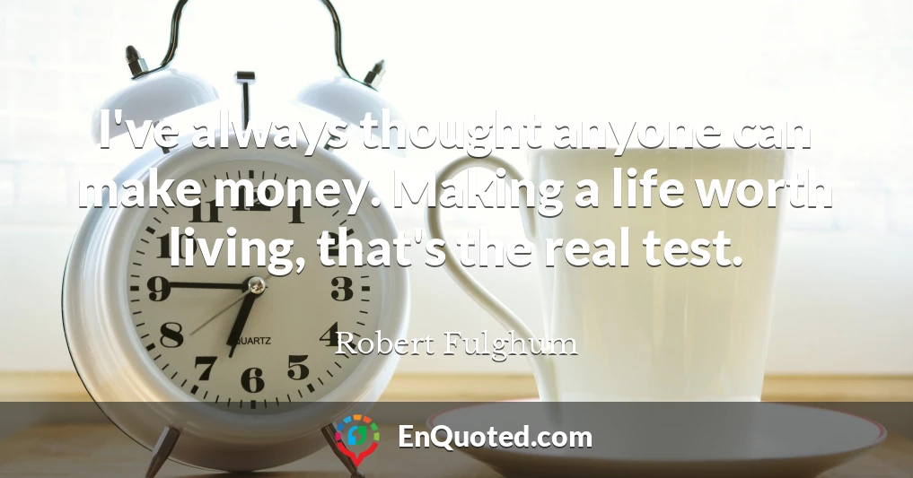 I've always thought anyone can make money. Making a life worth living, that's the real test.