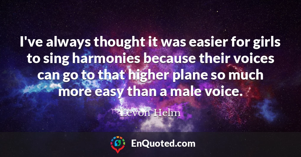 I've always thought it was easier for girls to sing harmonies because their voices can go to that higher plane so much more easy than a male voice.