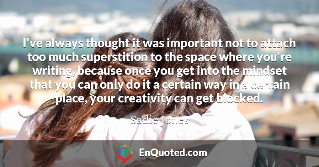 I've always thought it was important not to attach too much superstition to the space where you're writing, because once you get into the mindset that you can only do it a certain way in a certain place, your creativity can get blocked.