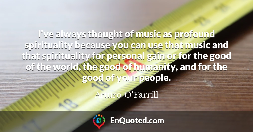 I've always thought of music as profound spirituality because you can use that music and that spirituality for personal gain or for the good of the world, the good of humanity, and for the good of your people.