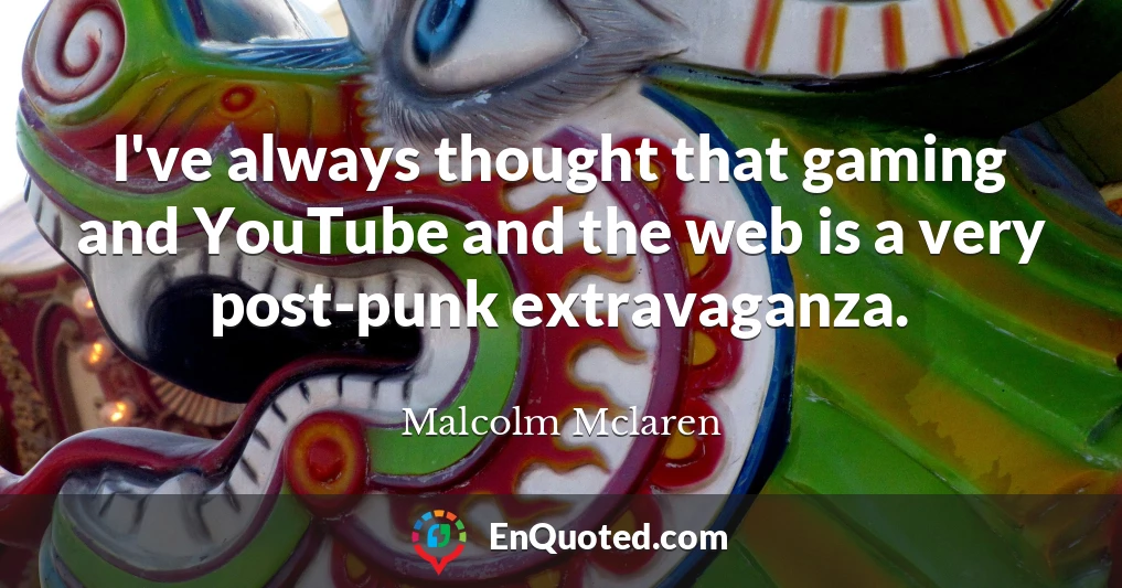 I've always thought that gaming and YouTube and the web is a very post-punk extravaganza.