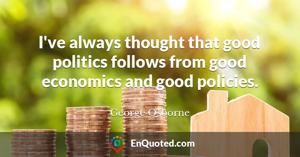 I've always thought that good politics follows from good economics and good policies.