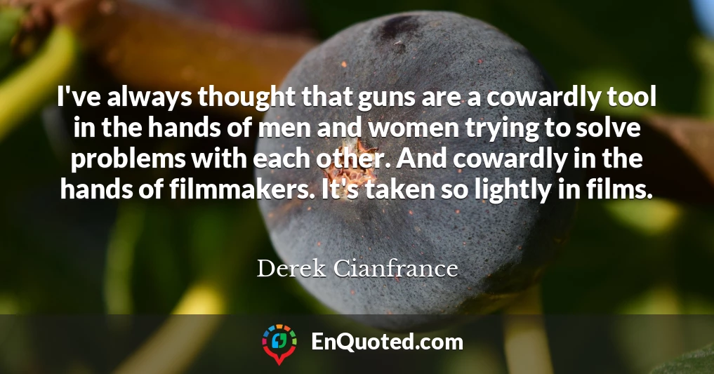 I've always thought that guns are a cowardly tool in the hands of men and women trying to solve problems with each other. And cowardly in the hands of filmmakers. It's taken so lightly in films.