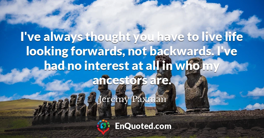 I've always thought you have to live life looking forwards, not backwards. I've had no interest at all in who my ancestors are.