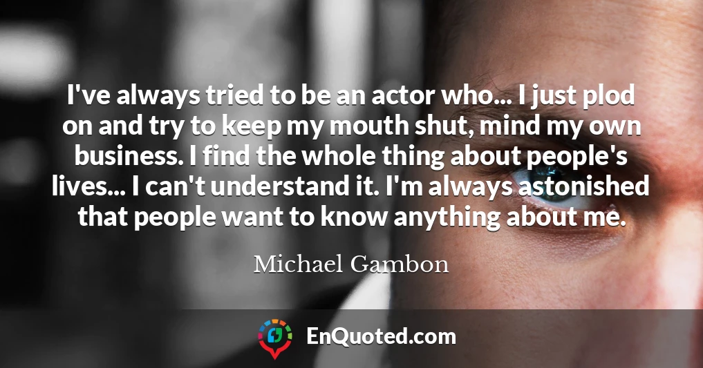 I've always tried to be an actor who... I just plod on and try to keep my mouth shut, mind my own business. I find the whole thing about people's lives... I can't understand it. I'm always astonished that people want to know anything about me.
