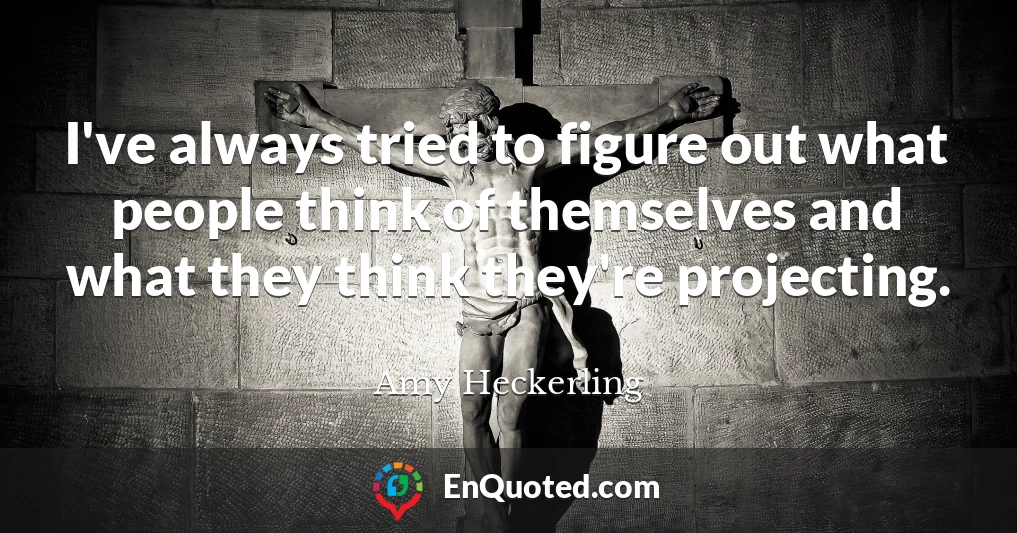 I've always tried to figure out what people think of themselves and what they think they're projecting.