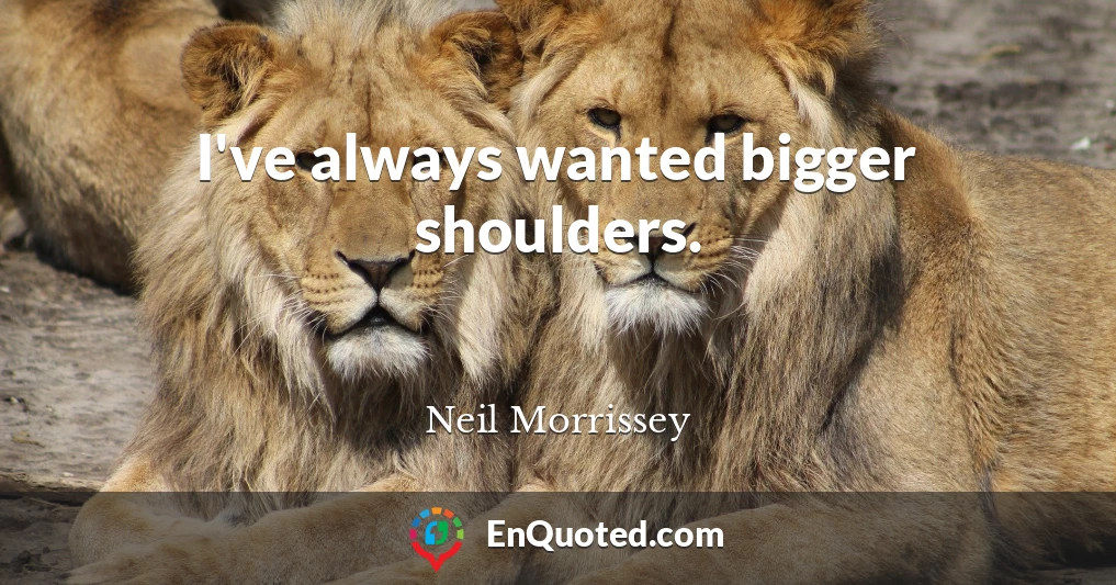 I've always wanted bigger shoulders.