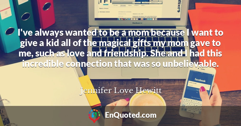 I've always wanted to be a mom because I want to give a kid all of the magical gifts my mom gave to me, such as love and friendship. She and I had this incredible connection that was so unbelievable.