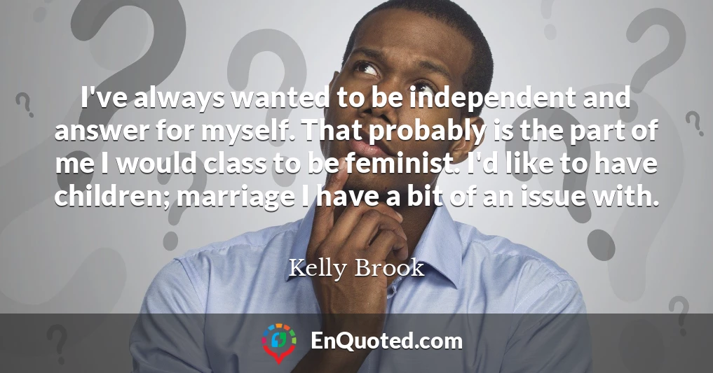 I've always wanted to be independent and answer for myself. That probably is the part of me I would class to be feminist. I'd like to have children; marriage I have a bit of an issue with.