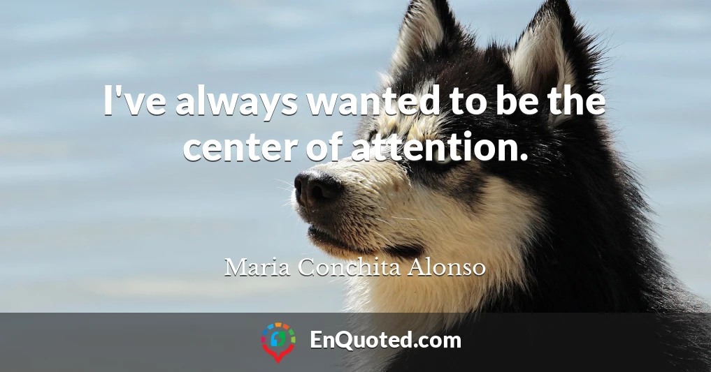 I've always wanted to be the center of attention.