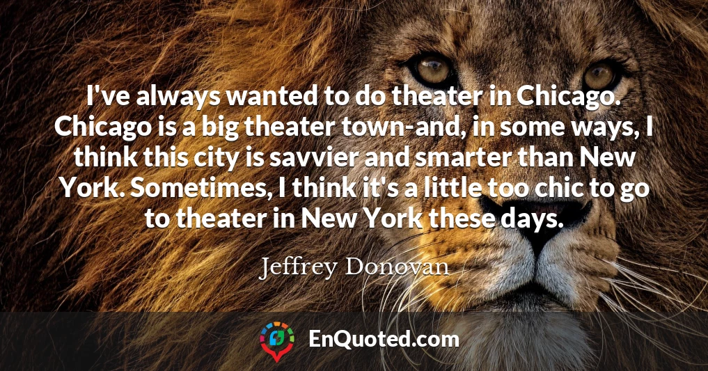 I've always wanted to do theater in Chicago. Chicago is a big theater town-and, in some ways, I think this city is savvier and smarter than New York. Sometimes, I think it's a little too chic to go to theater in New York these days.