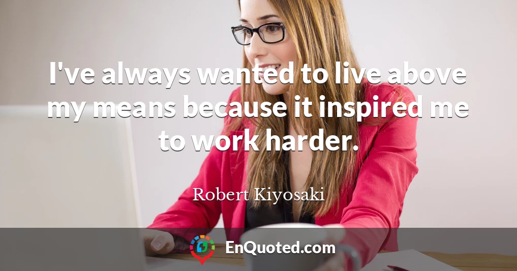I've always wanted to live above my means because it inspired me to work harder.