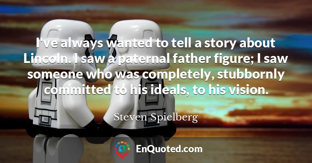 I've always wanted to tell a story about Lincoln. I saw a paternal father figure; I saw someone who was completely, stubbornly committed to his ideals, to his vision.