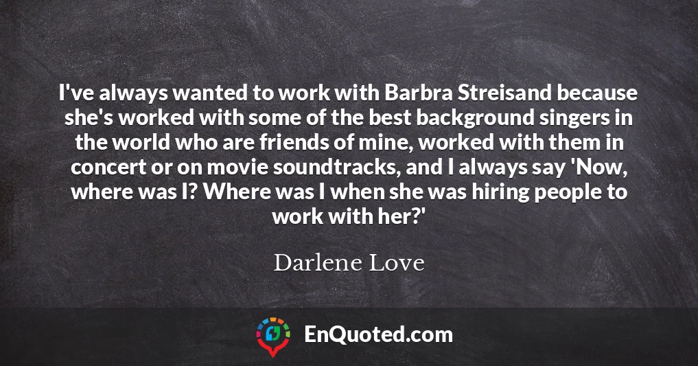 I've always wanted to work with Barbra Streisand because she's worked with some of the best background singers in the world who are friends of mine, worked with them in concert or on movie soundtracks, and I always say 'Now, where was I? Where was I when she was hiring people to work with her?'