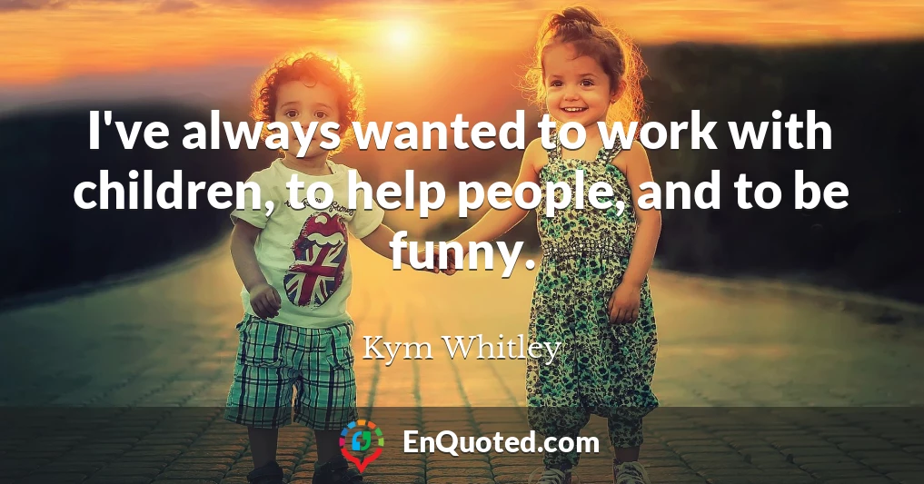 I've always wanted to work with children, to help people, and to be funny.
