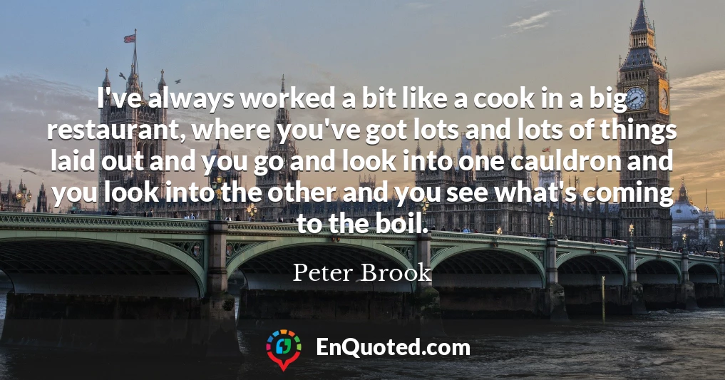 I've always worked a bit like a cook in a big restaurant, where you've got lots and lots of things laid out and you go and look into one cauldron and you look into the other and you see what's coming to the boil.