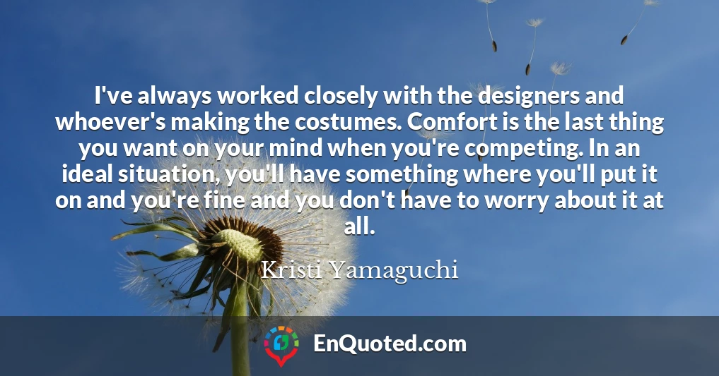 I've always worked closely with the designers and whoever's making the costumes. Comfort is the last thing you want on your mind when you're competing. In an ideal situation, you'll have something where you'll put it on and you're fine and you don't have to worry about it at all.