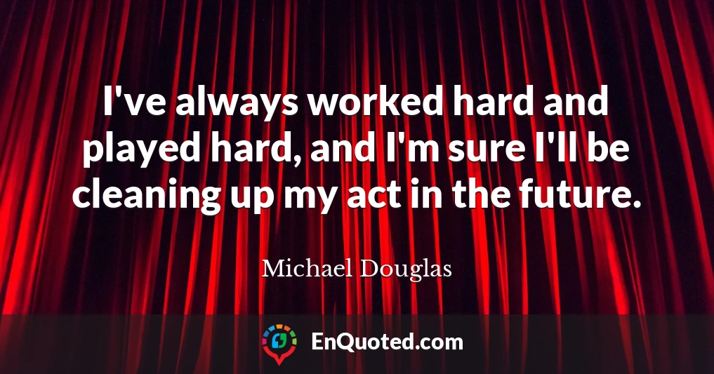 I've always worked hard and played hard, and I'm sure I'll be cleaning up my act in the future.