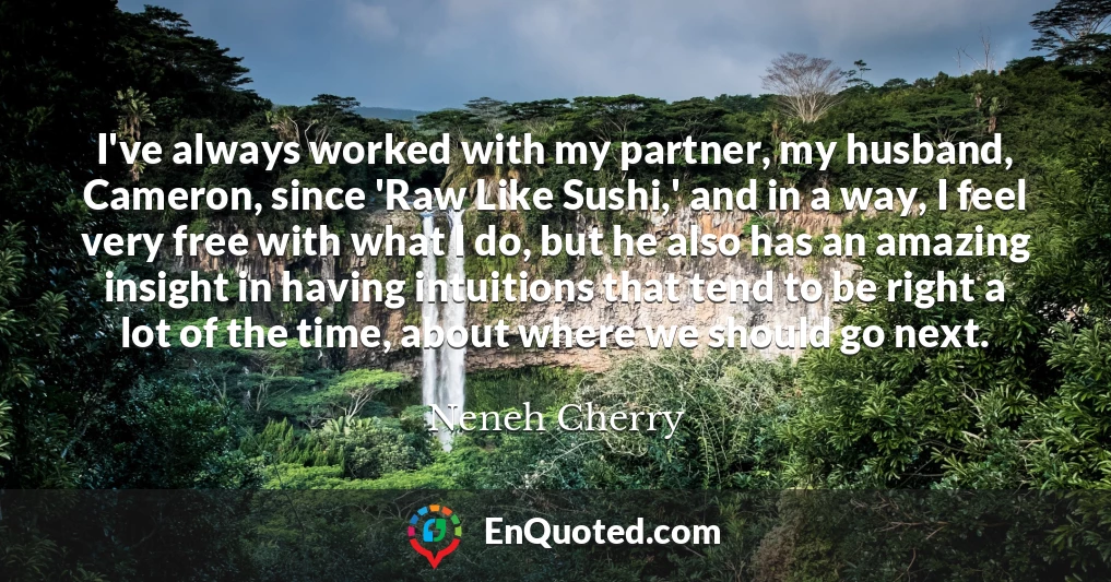 I've always worked with my partner, my husband, Cameron, since 'Raw Like Sushi,' and in a way, I feel very free with what I do, but he also has an amazing insight in having intuitions that tend to be right a lot of the time, about where we should go next.