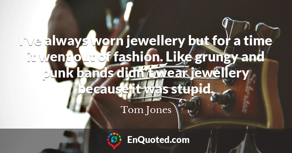 I've always worn jewellery but for a time it went out of fashion. Like grungy and punk bands didn't wear jewellery because it was stupid.